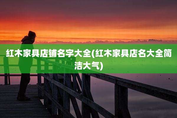 红木家具店铺名字大全(红木家具店名大全简洁大气)
