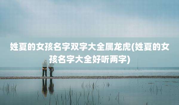 姓夏的女孩名字双字大全属龙虎(姓夏的女孩名字大全好听两字)