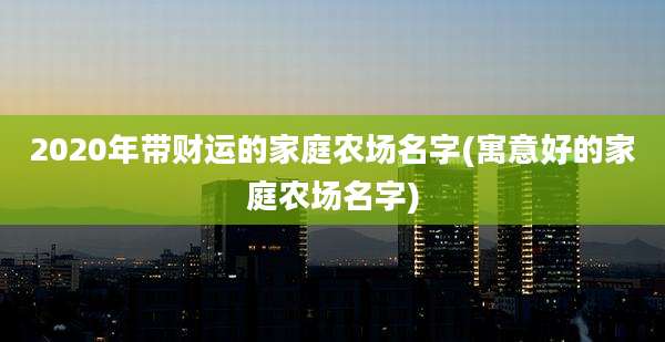 2020年带财运的家庭农场名字(寓意好的家庭农场名字)