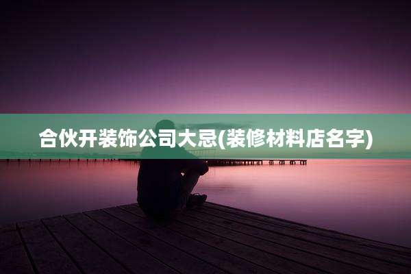 合伙开装饰公司大忌(装修材料店名字)