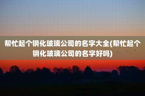 帮忙起个钢化玻璃公司的名字大全(帮忙起个钢化玻璃公司的名字好吗)