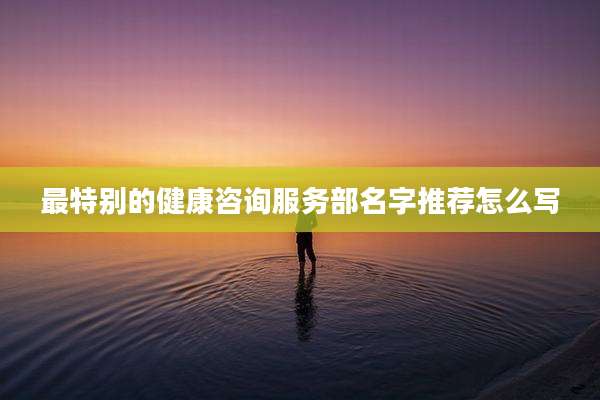 最特别的健康咨询服务部名字推荐怎么写