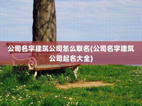 公司名字建筑公司怎么取名(公司名字建筑公司起名大全)