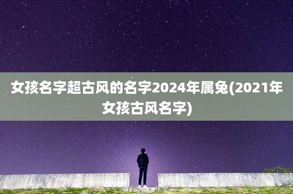 女孩名字超古风的名字2024年属兔(2021年女孩古风名字)