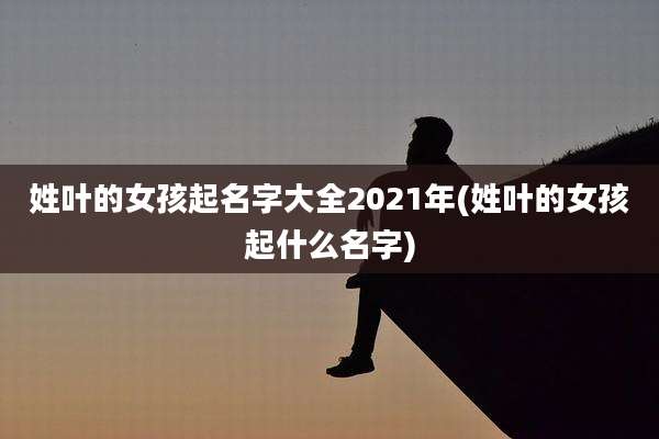 姓叶的女孩起名字大全2021年(姓叶的女孩起什么名字)