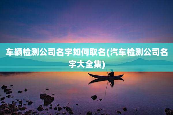 车辆检测公司名字如何取名(汽车检测公司名字大全集)