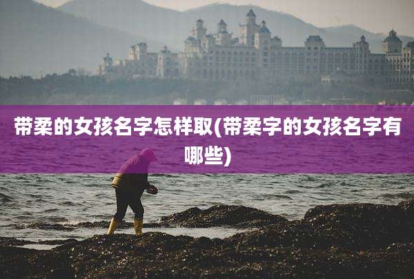 带柔的女孩名字怎样取(带柔字的女孩名字有哪些)
