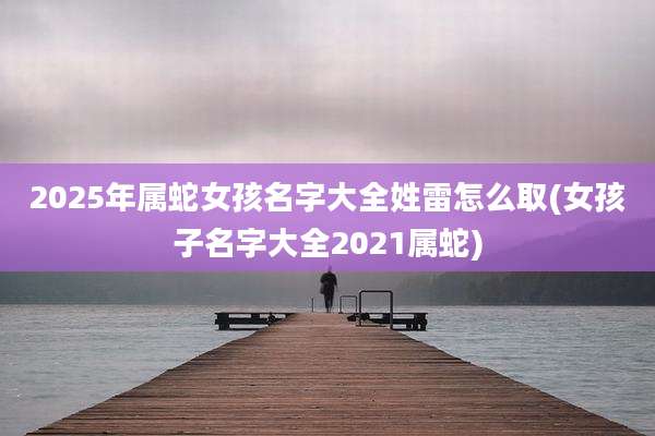 2025年属蛇女孩名字大全姓雷怎么取(女孩子名字大全2021属蛇)