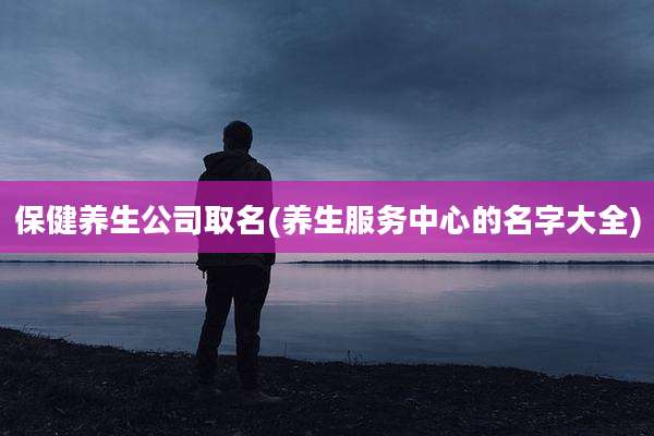 保健养生公司取名(养生服务中心的名字大全)