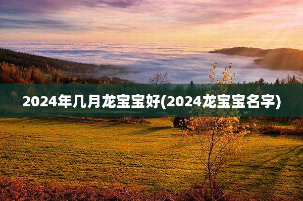 2024年几月龙宝宝好(2024龙宝宝名字)