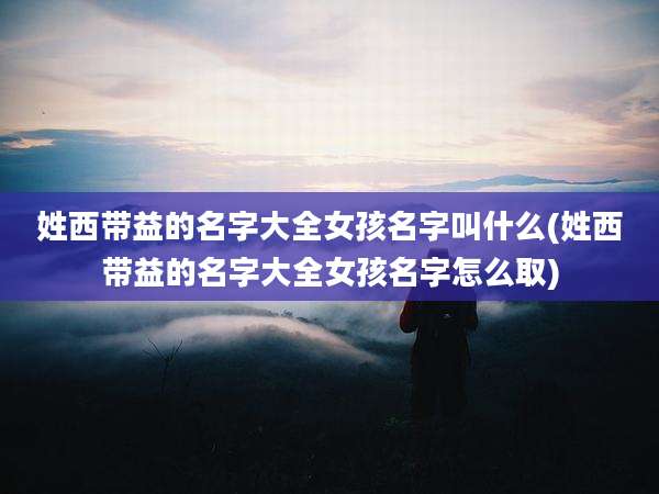 姓西带益的名字大全女孩名字叫什么(姓西带益的名字大全女孩名字怎么取)
