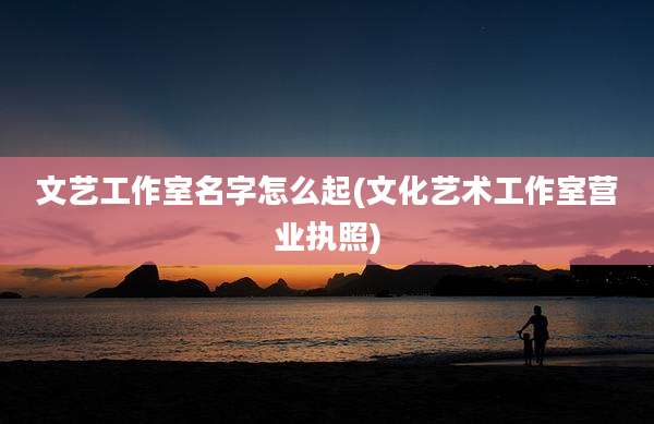 文艺工作室名字怎么起(文化艺术工作室营业执照)