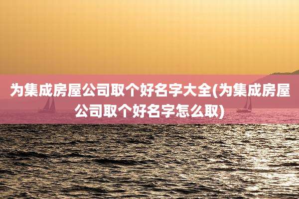 为集成房屋公司取个好名字大全(为集成房屋公司取个好名字怎么取)