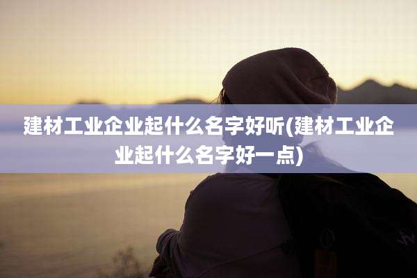 建材工业企业起什么名字好听(建材工业企业起什么名字好一点)