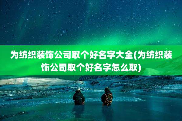 为纺织装饰公司取个好名字大全(为纺织装饰公司取个好名字怎么取)