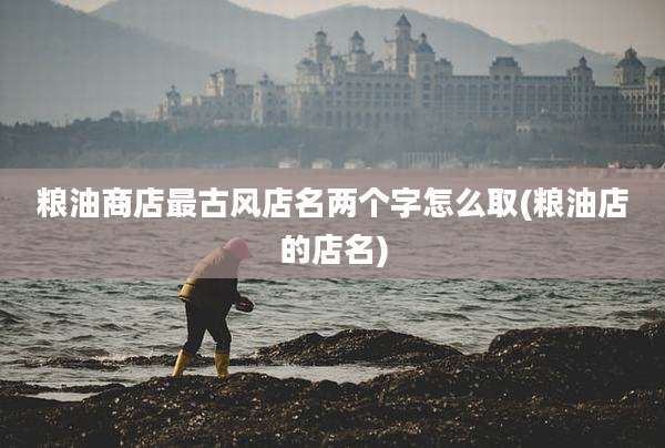 粮油商店最古风店名两个字怎么取(粮油店的店名)