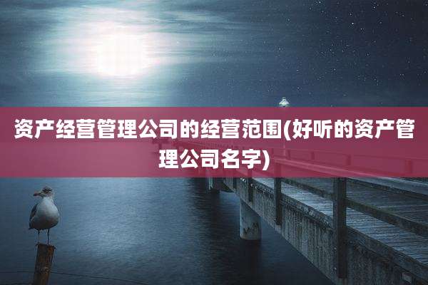 资产经营管理公司的经营范围(好听的资产管理公司名字)