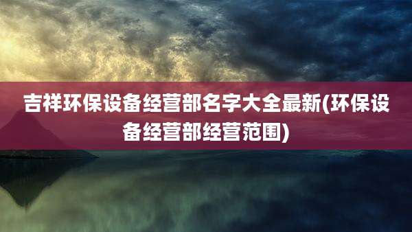 吉祥环保设备经营部名字大全最新(环保设备经营部经营范围)