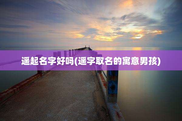 遥起名字好吗(遥字取名的寓意男孩)
