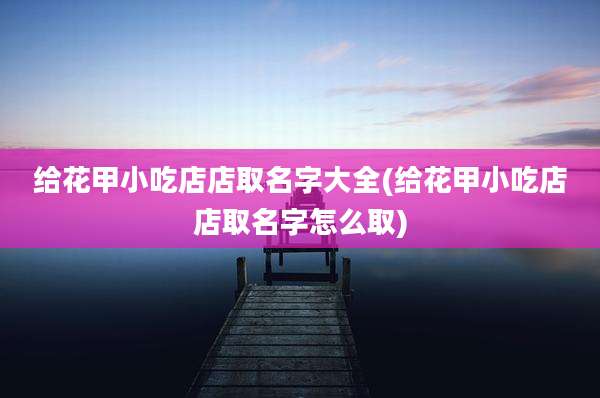 给花甲小吃店店取名字大全(给花甲小吃店店取名字怎么取)