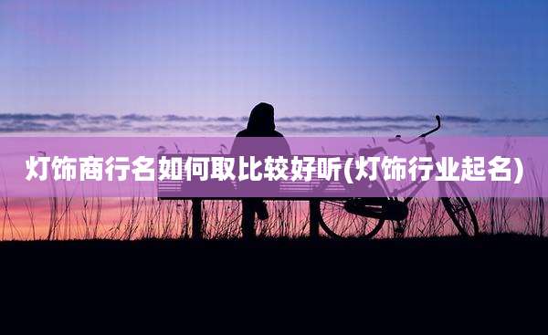 灯饰商行名如何取比较好听(灯饰行业起名)