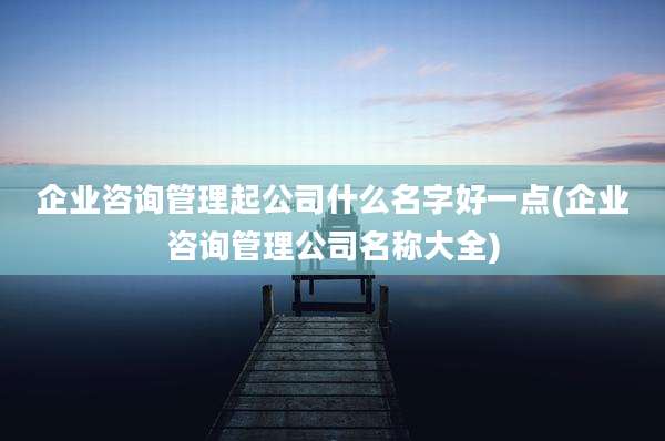 企业咨询管理起公司什么名字好一点(企业咨询管理公司名称大全)