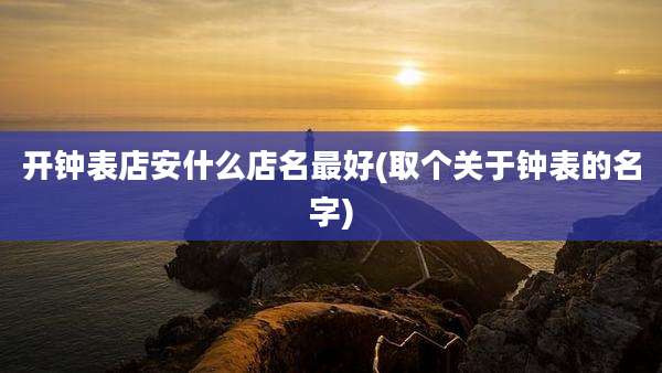 开钟表店安什么店名最好(取个关于钟表的名字)