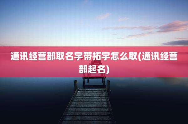 通讯经营部取名字带拓字怎么取(通讯经营部起名)