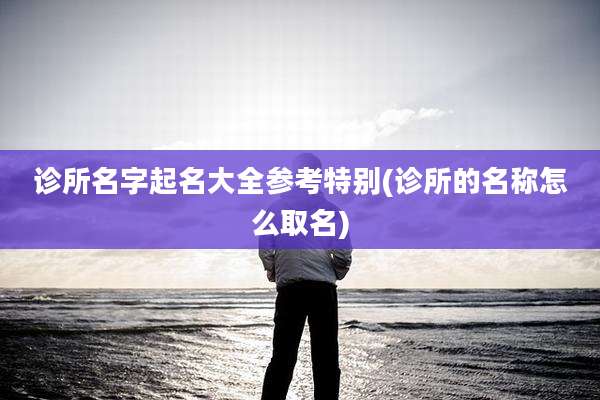 诊所名字起名大全参考特别(诊所的名称怎么取名)