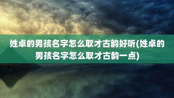 姓卓的男孩名字怎么取才古韵好听(姓卓的男孩名字怎么取才古韵一点)
