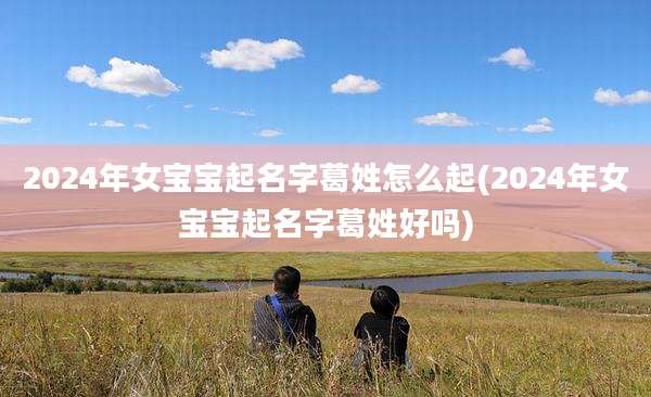 2024年女宝宝起名字葛姓怎么起(2024年女宝宝起名字葛姓好吗)