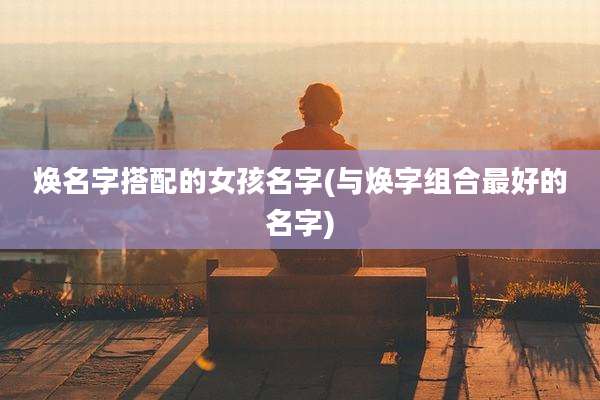 焕名字搭配的女孩名字(与焕字组合最好的名字)