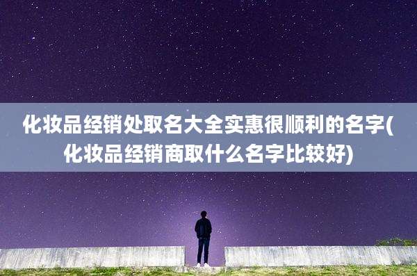 化妆品经销处取名大全实惠很顺利的名字(化妆品经销商取什么名字比较好)
