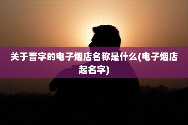 关于晋字的电子烟店名称是什么(电子烟店起名字)