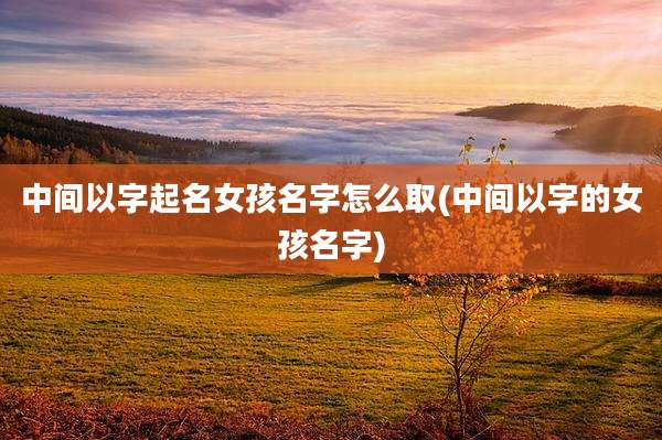 中间以字起名女孩名字怎么取(中间以字的女孩名字)