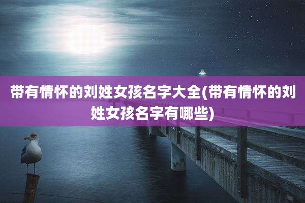 带有情怀的刘姓女孩名字大全(带有情怀的刘姓女孩名字有哪些)
