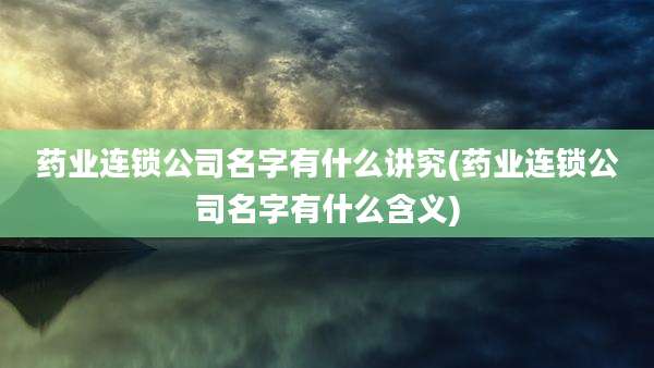 药业连锁公司名字有什么讲究(药业连锁公司名字有什么含义)