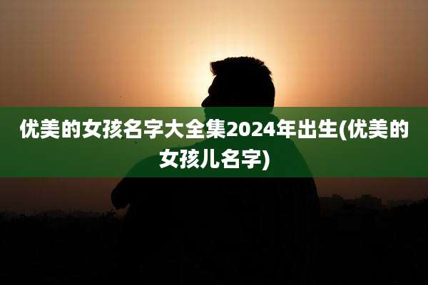 优美的女孩名字大全集2024年出生(优美的女孩儿名字)