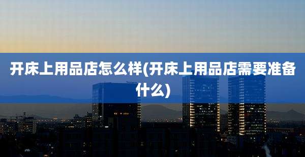 开床上用品店怎么样(开床上用品店需要准备什么)