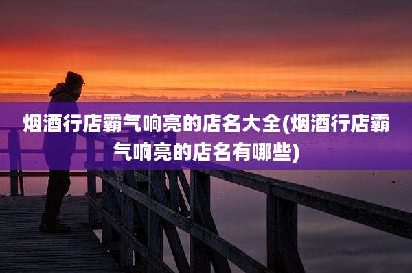 烟酒行店霸气响亮的店名大全(烟酒行店霸气响亮的店名有哪些)