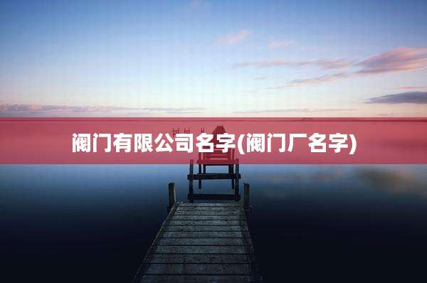 阀门有限公司名字(阀门厂名字)