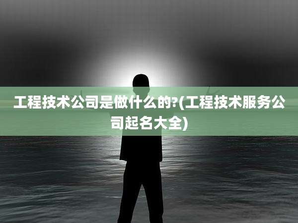 工程技术公司是做什么的?(工程技术服务公司起名大全)