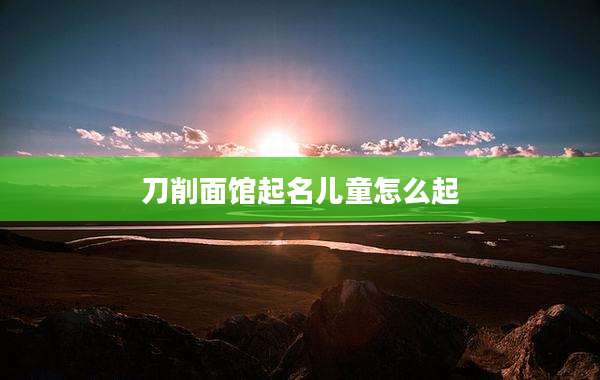 刀削面馆起名儿童怎么起