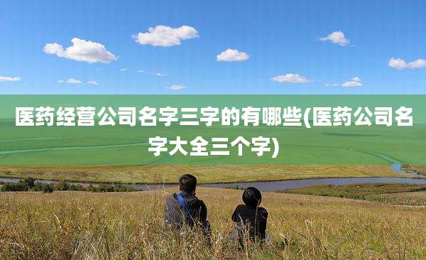 医药经营公司名字三字的有哪些(医药公司名字大全三个字)