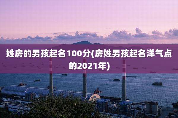 姓房的男孩起名100分(房姓男孩起名洋气点的2021年)