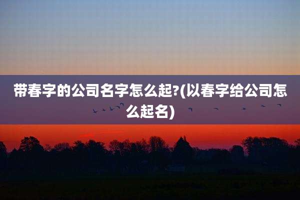 带春字的公司名字怎么起?(以春字给公司怎么起名)