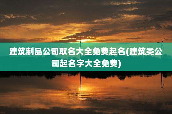 建筑制品公司取名大全免费起名(建筑类公司起名字大全免费)