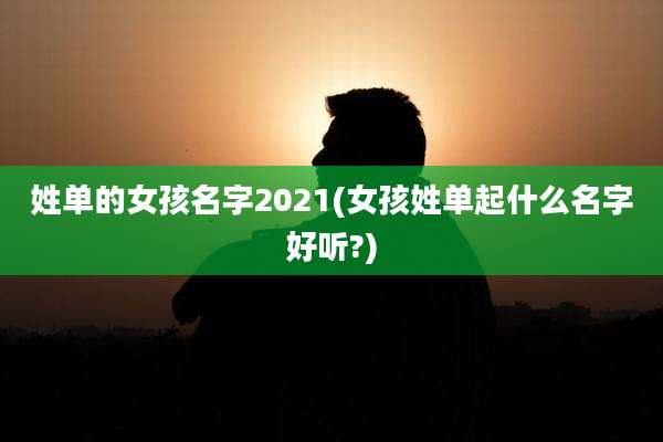 姓单的女孩名字2021(女孩姓单起什么名字好听?)