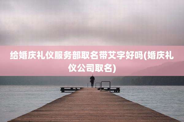 给婚庆礼仪服务部取名带艾字好吗(婚庆礼仪公司取名)