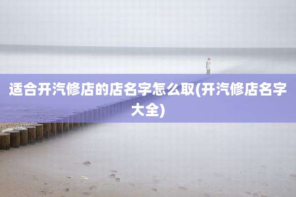 适合开汽修店的店名字怎么取(开汽修店名字大全)